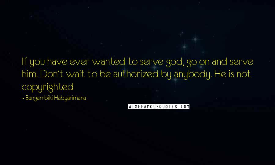 Bangambiki Habyarimana Quotes: If you have ever wanted to serve god, go on and serve him. Don't wait to be authorized by anybody. He is not copyrighted