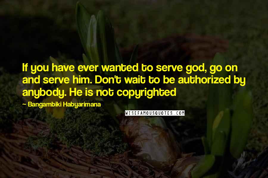 Bangambiki Habyarimana Quotes: If you have ever wanted to serve god, go on and serve him. Don't wait to be authorized by anybody. He is not copyrighted