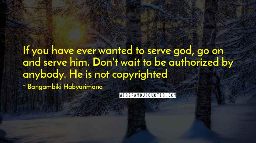 Bangambiki Habyarimana Quotes: If you have ever wanted to serve god, go on and serve him. Don't wait to be authorized by anybody. He is not copyrighted