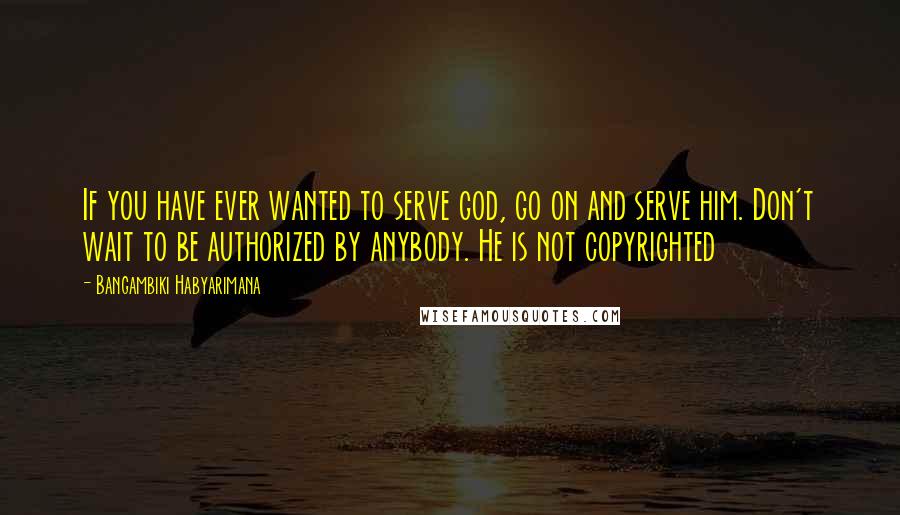 Bangambiki Habyarimana Quotes: If you have ever wanted to serve god, go on and serve him. Don't wait to be authorized by anybody. He is not copyrighted