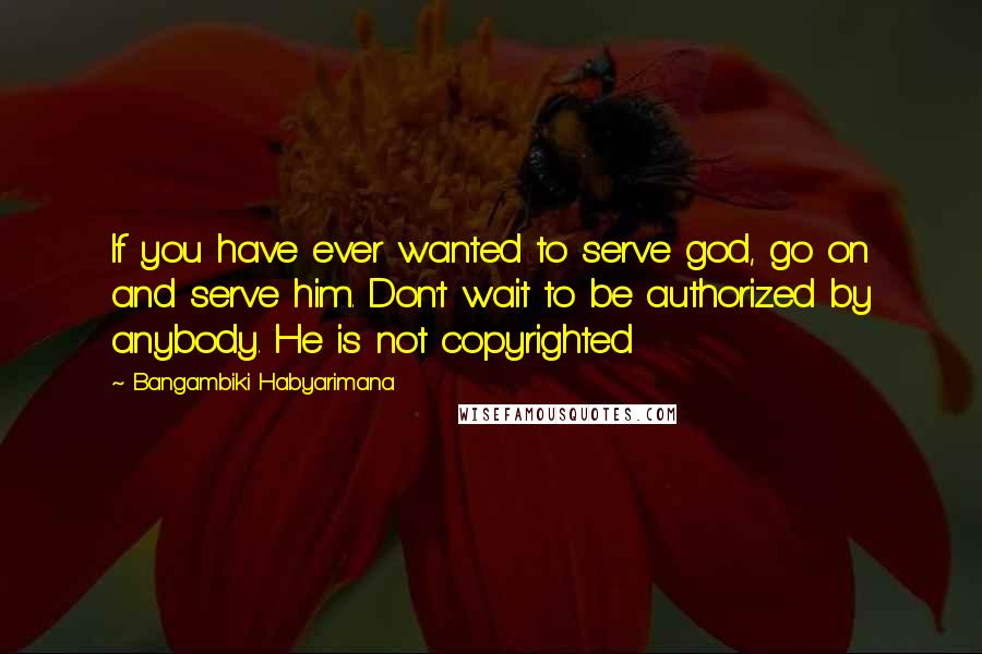 Bangambiki Habyarimana Quotes: If you have ever wanted to serve god, go on and serve him. Don't wait to be authorized by anybody. He is not copyrighted