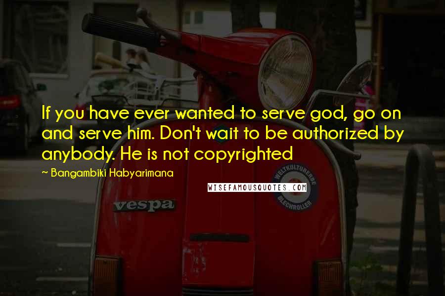 Bangambiki Habyarimana Quotes: If you have ever wanted to serve god, go on and serve him. Don't wait to be authorized by anybody. He is not copyrighted