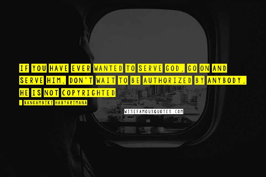 Bangambiki Habyarimana Quotes: If you have ever wanted to serve god, go on and serve him. Don't wait to be authorized by anybody. He is not copyrighted