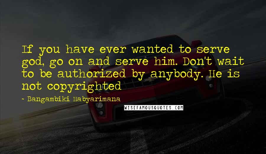 Bangambiki Habyarimana Quotes: If you have ever wanted to serve god, go on and serve him. Don't wait to be authorized by anybody. He is not copyrighted