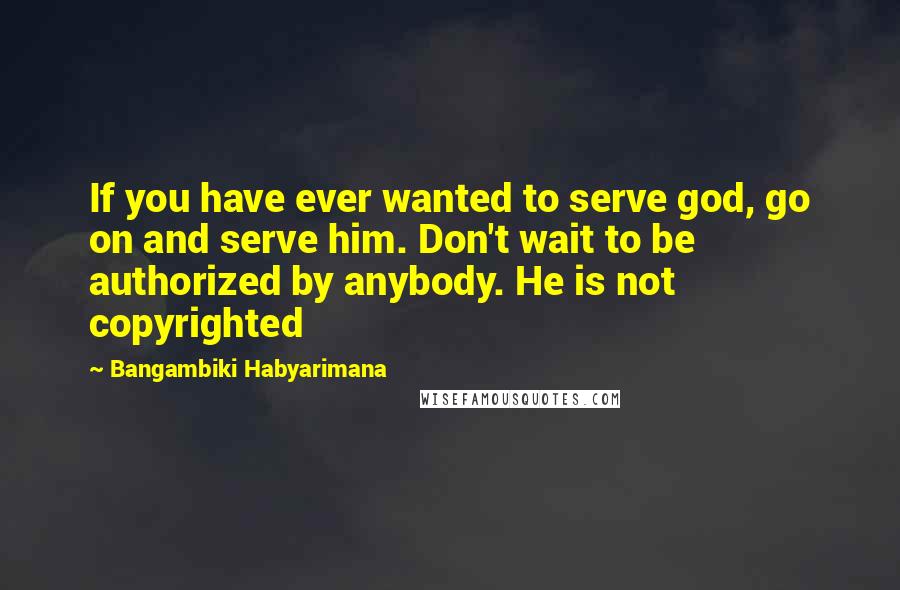 Bangambiki Habyarimana Quotes: If you have ever wanted to serve god, go on and serve him. Don't wait to be authorized by anybody. He is not copyrighted