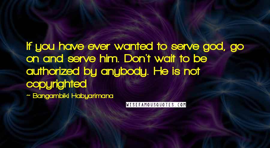 Bangambiki Habyarimana Quotes: If you have ever wanted to serve god, go on and serve him. Don't wait to be authorized by anybody. He is not copyrighted