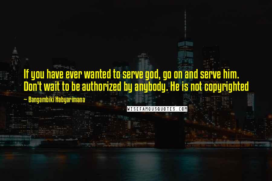 Bangambiki Habyarimana Quotes: If you have ever wanted to serve god, go on and serve him. Don't wait to be authorized by anybody. He is not copyrighted