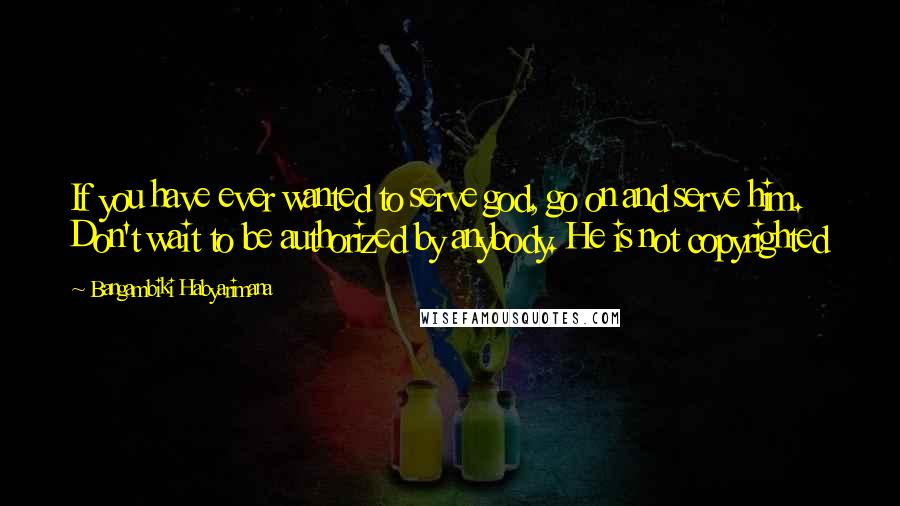 Bangambiki Habyarimana Quotes: If you have ever wanted to serve god, go on and serve him. Don't wait to be authorized by anybody. He is not copyrighted