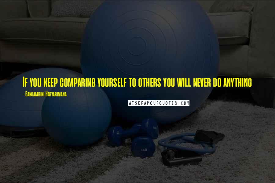 Bangambiki Habyarimana Quotes: If you keep comparing yourself to others you will never do anything