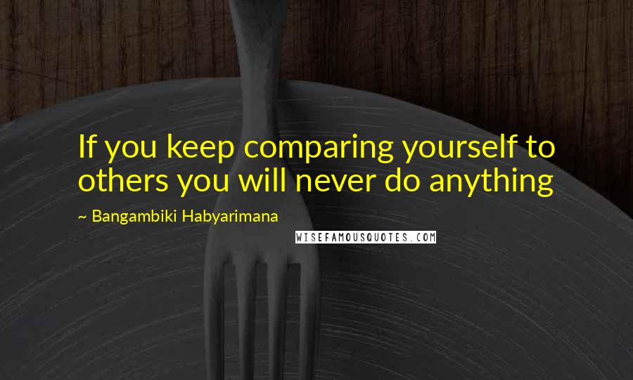 Bangambiki Habyarimana Quotes: If you keep comparing yourself to others you will never do anything