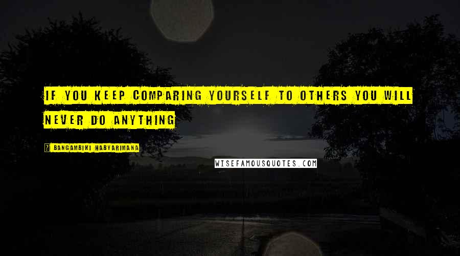 Bangambiki Habyarimana Quotes: If you keep comparing yourself to others you will never do anything