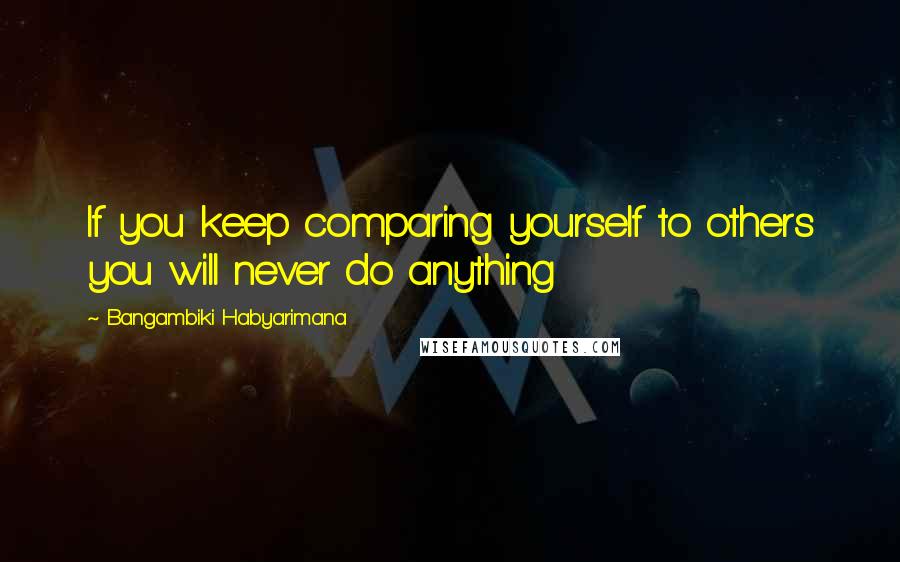 Bangambiki Habyarimana Quotes: If you keep comparing yourself to others you will never do anything