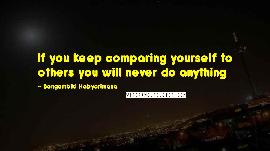 Bangambiki Habyarimana Quotes: If you keep comparing yourself to others you will never do anything