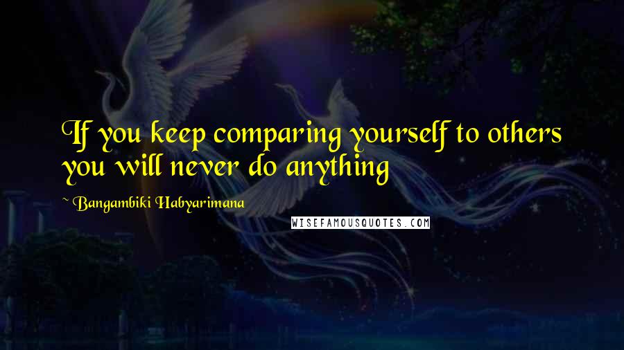 Bangambiki Habyarimana Quotes: If you keep comparing yourself to others you will never do anything