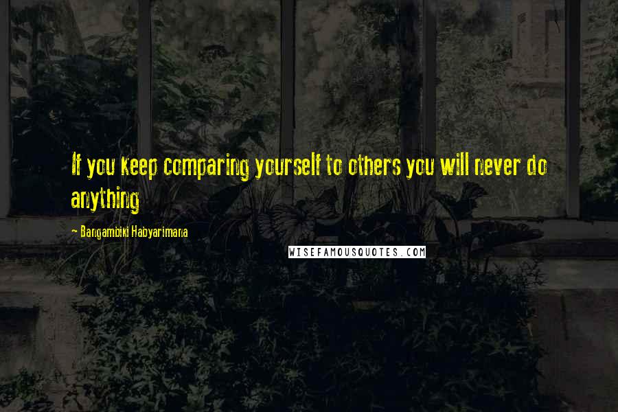 Bangambiki Habyarimana Quotes: If you keep comparing yourself to others you will never do anything