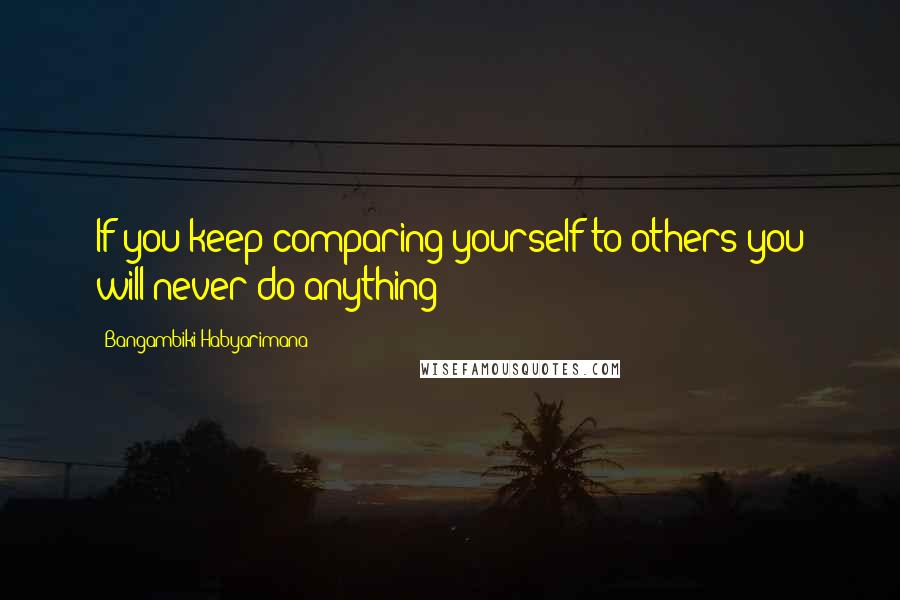 Bangambiki Habyarimana Quotes: If you keep comparing yourself to others you will never do anything