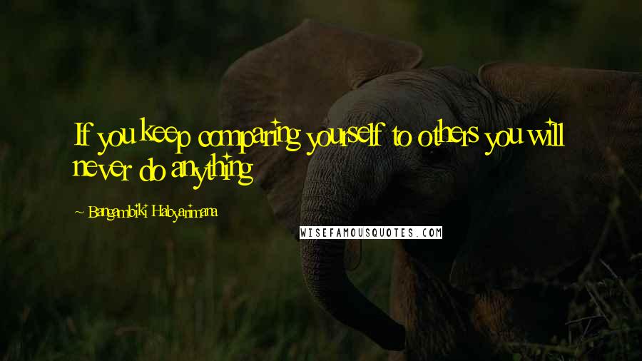 Bangambiki Habyarimana Quotes: If you keep comparing yourself to others you will never do anything