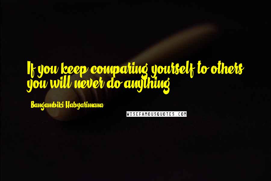 Bangambiki Habyarimana Quotes: If you keep comparing yourself to others you will never do anything