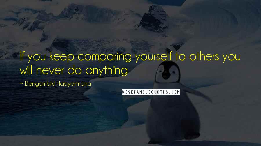 Bangambiki Habyarimana Quotes: If you keep comparing yourself to others you will never do anything