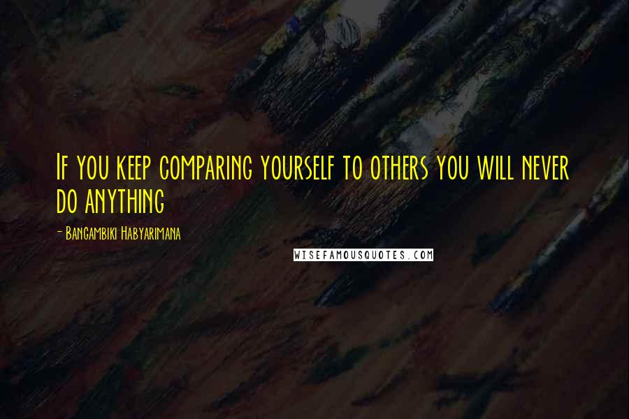 Bangambiki Habyarimana Quotes: If you keep comparing yourself to others you will never do anything