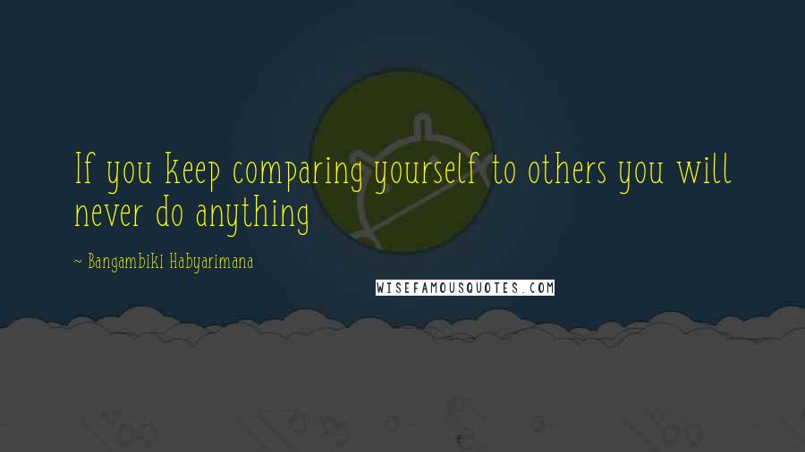 Bangambiki Habyarimana Quotes: If you keep comparing yourself to others you will never do anything