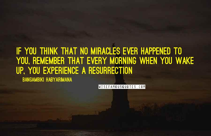 Bangambiki Habyarimana Quotes: If you think that no miracles ever happened to you, remember that every morning when you wake up, you experience a resurrection