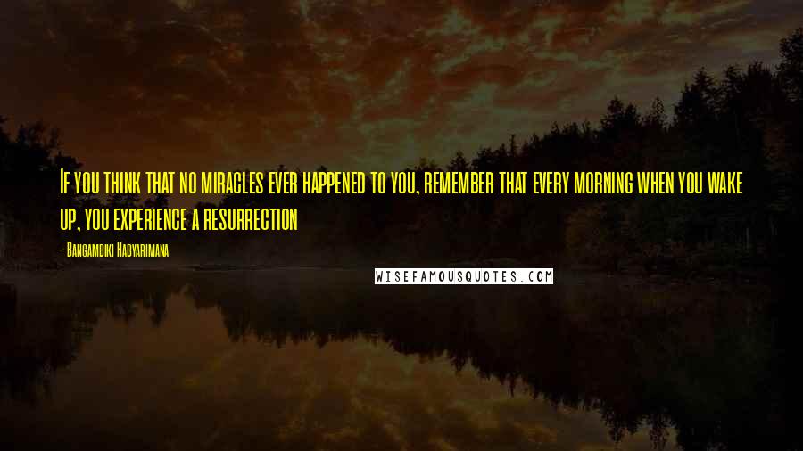 Bangambiki Habyarimana Quotes: If you think that no miracles ever happened to you, remember that every morning when you wake up, you experience a resurrection