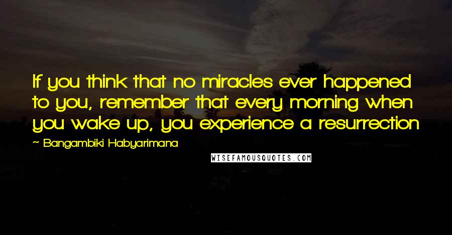 Bangambiki Habyarimana Quotes: If you think that no miracles ever happened to you, remember that every morning when you wake up, you experience a resurrection