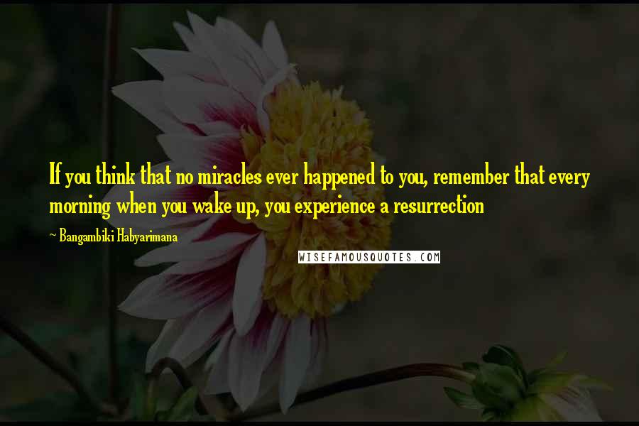 Bangambiki Habyarimana Quotes: If you think that no miracles ever happened to you, remember that every morning when you wake up, you experience a resurrection