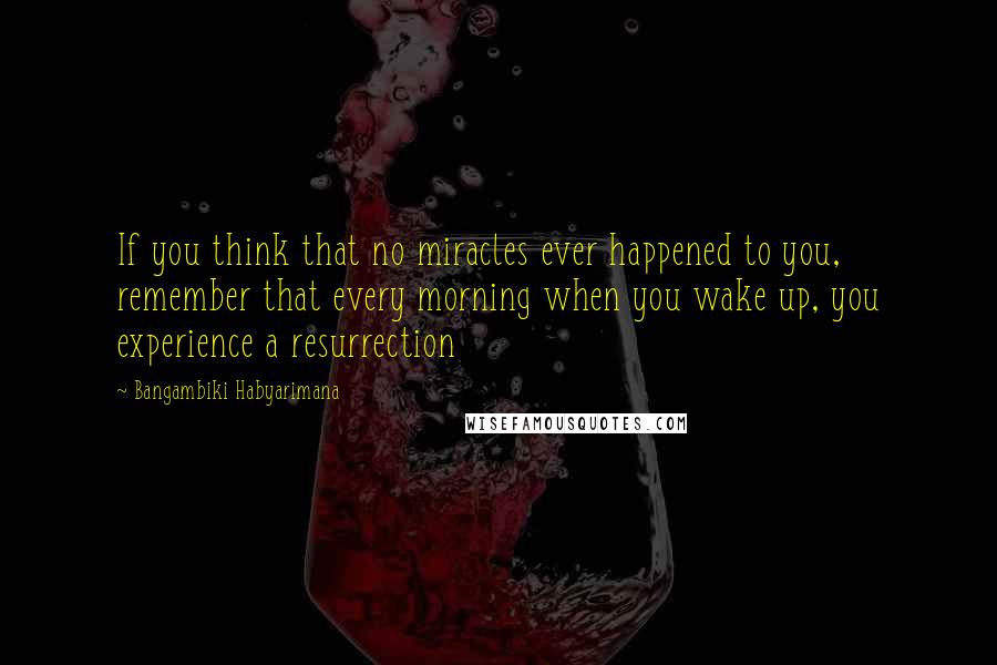 Bangambiki Habyarimana Quotes: If you think that no miracles ever happened to you, remember that every morning when you wake up, you experience a resurrection