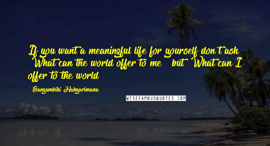 Bangambiki Habyarimana Quotes: If you want a meaningful life for yourself don't ask "What can the world offer to me?" but "What can I offer to the world?