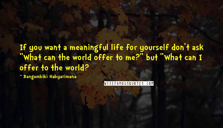 Bangambiki Habyarimana Quotes: If you want a meaningful life for yourself don't ask "What can the world offer to me?" but "What can I offer to the world?