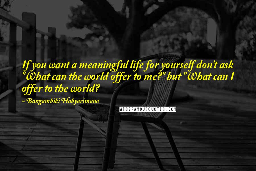 Bangambiki Habyarimana Quotes: If you want a meaningful life for yourself don't ask "What can the world offer to me?" but "What can I offer to the world?
