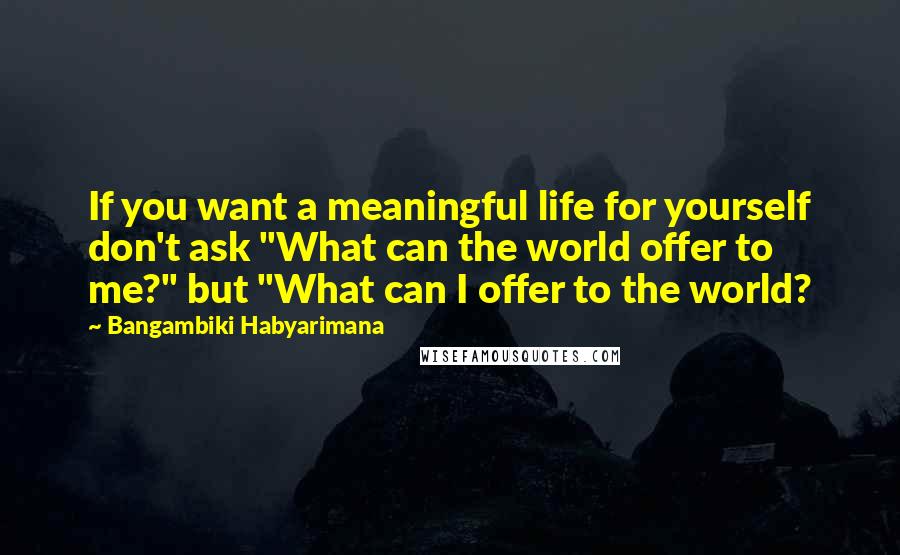 Bangambiki Habyarimana Quotes: If you want a meaningful life for yourself don't ask "What can the world offer to me?" but "What can I offer to the world?