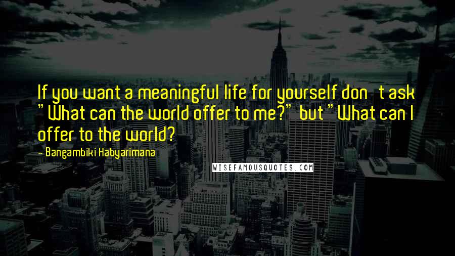 Bangambiki Habyarimana Quotes: If you want a meaningful life for yourself don't ask "What can the world offer to me?" but "What can I offer to the world?