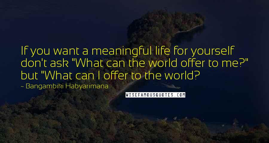Bangambiki Habyarimana Quotes: If you want a meaningful life for yourself don't ask "What can the world offer to me?" but "What can I offer to the world?