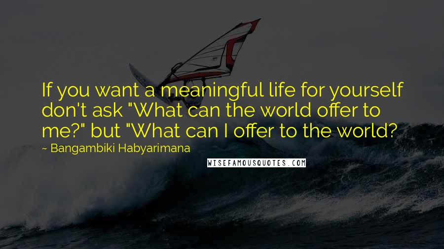 Bangambiki Habyarimana Quotes: If you want a meaningful life for yourself don't ask "What can the world offer to me?" but "What can I offer to the world?