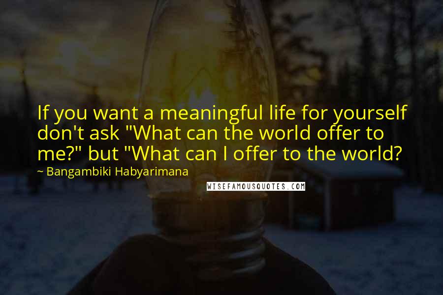 Bangambiki Habyarimana Quotes: If you want a meaningful life for yourself don't ask "What can the world offer to me?" but "What can I offer to the world?