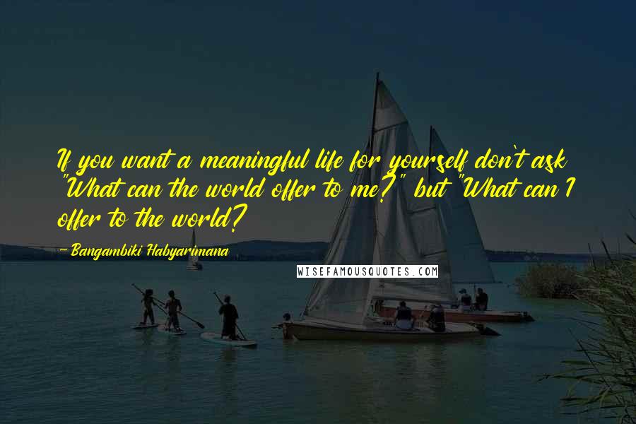 Bangambiki Habyarimana Quotes: If you want a meaningful life for yourself don't ask "What can the world offer to me?" but "What can I offer to the world?