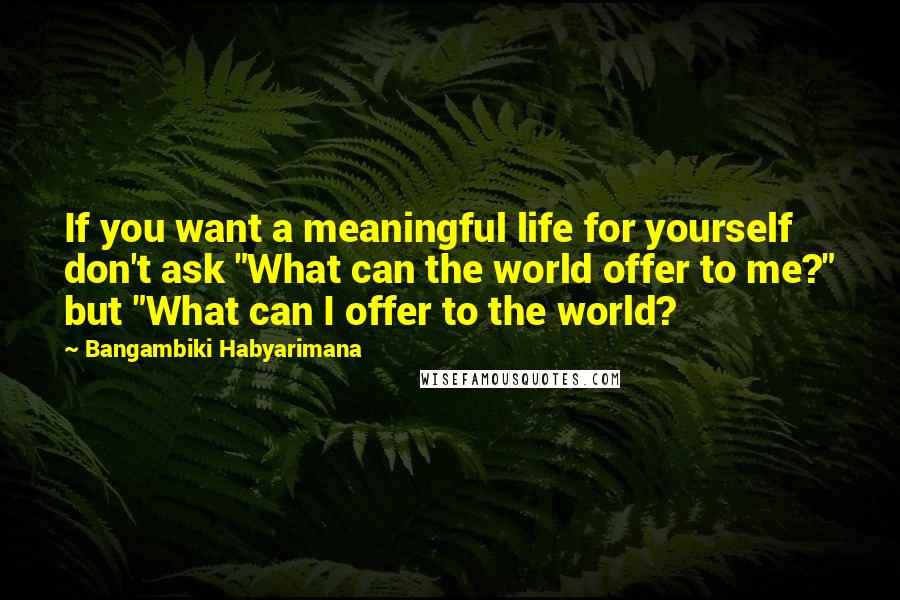 Bangambiki Habyarimana Quotes: If you want a meaningful life for yourself don't ask "What can the world offer to me?" but "What can I offer to the world?