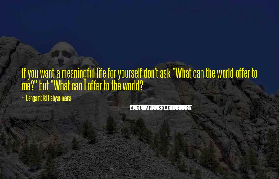 Bangambiki Habyarimana Quotes: If you want a meaningful life for yourself don't ask "What can the world offer to me?" but "What can I offer to the world?