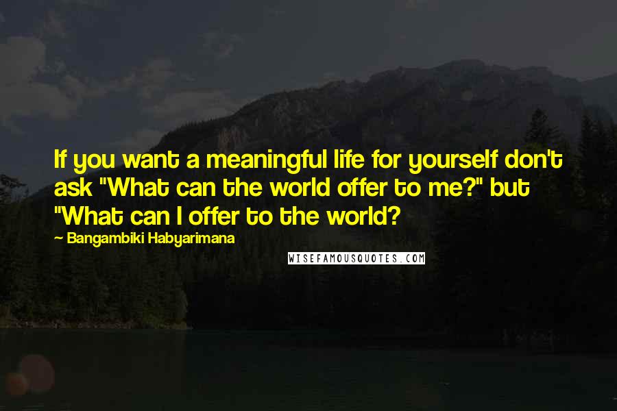 Bangambiki Habyarimana Quotes: If you want a meaningful life for yourself don't ask "What can the world offer to me?" but "What can I offer to the world?