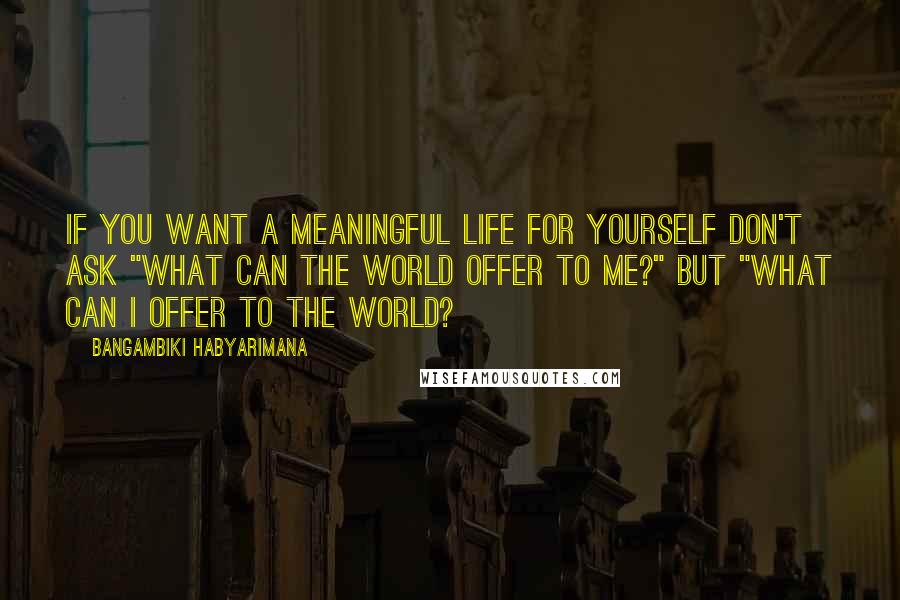 Bangambiki Habyarimana Quotes: If you want a meaningful life for yourself don't ask "What can the world offer to me?" but "What can I offer to the world?