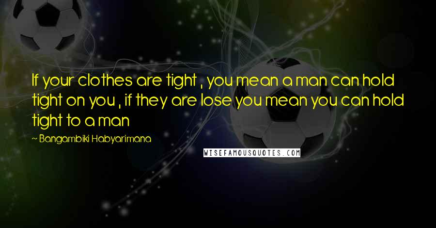 Bangambiki Habyarimana Quotes: If your clothes are tight , you mean a man can hold tight on you , if they are lose you mean you can hold tight to a man