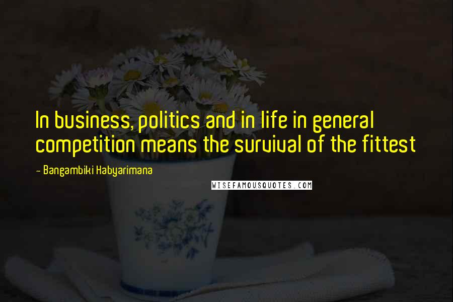 Bangambiki Habyarimana Quotes: In business, politics and in life in general competition means the survival of the fittest