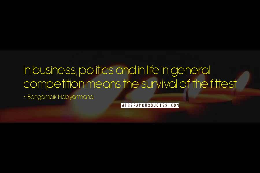 Bangambiki Habyarimana Quotes: In business, politics and in life in general competition means the survival of the fittest