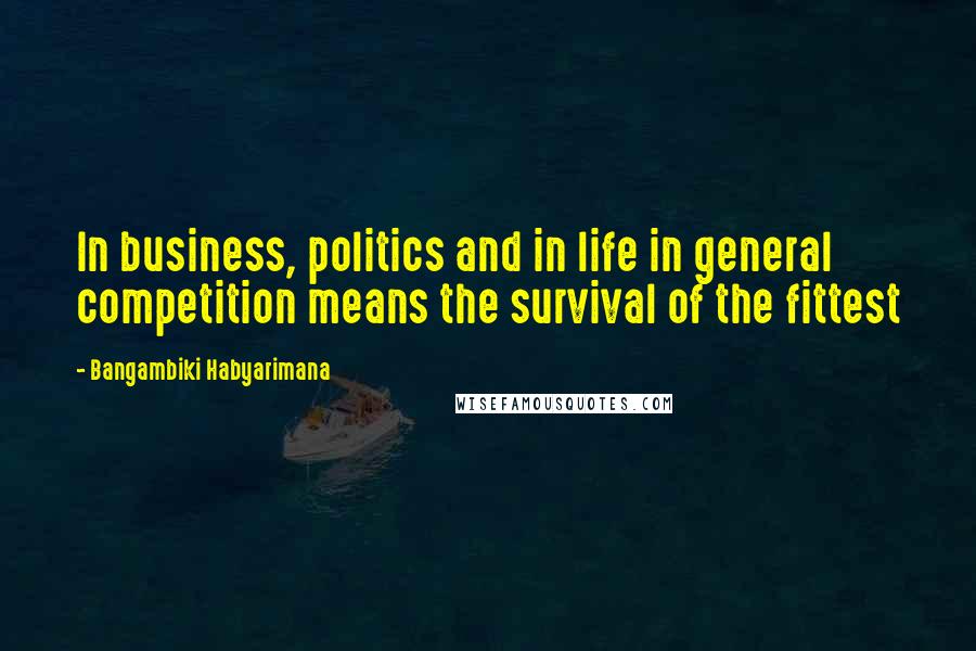 Bangambiki Habyarimana Quotes: In business, politics and in life in general competition means the survival of the fittest