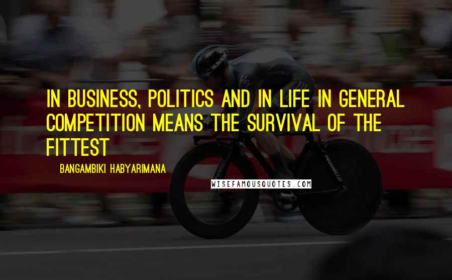 Bangambiki Habyarimana Quotes: In business, politics and in life in general competition means the survival of the fittest