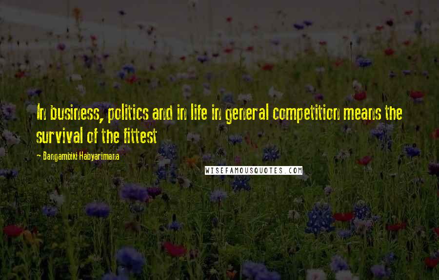 Bangambiki Habyarimana Quotes: In business, politics and in life in general competition means the survival of the fittest