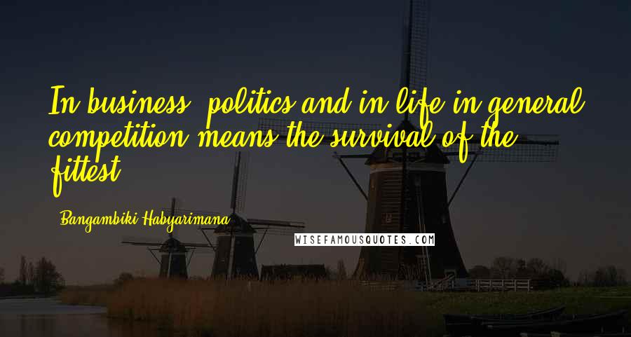 Bangambiki Habyarimana Quotes: In business, politics and in life in general competition means the survival of the fittest